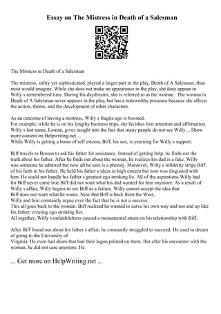Essay on The Mistress in Death of a Salesman
The Mistress in Death of a Salesman
The mistress, sultry yet sophisticated, played a larger part in the play, Death of A Salesman, than
most would imagine. While she does not make an appearance in the play, she does appear in
Willy s remembered time. During his daydreams, she is referred to as the woman . The woman in
Death of A Salesman never appears in the play, but has a noteworthy presence because she affects
the action, theme, and the development of other characters.
As an outcome of having a mistress, Willy s fragile ego is boosted.
For example, while he is on his lengthy business trips, she lavishes him attention and affirmation.
Willy s last name, Loman, gives insight into the fact that many people do not see Willy... Show
more content on Helpwriting.net ...
While Willy is getting a boost of self esteem, Biff, his son, is yearning for Willy s support.
Biff travels to Boston to ask his father for assistance. Instead of getting help, he finds out the
truth about his father. After he finds out about the woman, he realizes his dad is a fake. Willy
was someone he admired but now all he sees is a phoney. Moreover, Willy s infidelity strips Biff
of his faith in his father. He held his father s ideas in high esteem but now was disgusted with
him. He could not handle his father s greatest ego stroking lie. All of the aspirations Willy had
for Biff never came true Biff did not want what his dad wanted for him anymore. As a result of
Willy s affair, Willy begins to see Biff as a failure. Willy cannot accept the idea that
Biff does not want what he wants. Now that Biff is back from the West,
Willy and him constantly argue over the fact that he is not a success.
This all goes back to the woman. Biff realized he wanted to carve his own way and not end up like
his father: creating ego stroking lies.
All together, Willy s unfaithfulness caused a monumental strain on his relationship with Biff.
After Biff found out about his father s affair, he constantly struggled to succeed. He used to dream
of going to the University of
Virginia. He even had shoes that had their logon printed on them. But after his encounter with the
woman, he did not care anymore. He
... Get more on HelpWriting.net ...
 
