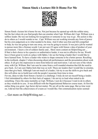 Simon Sinek s Lecture Hit It Home For Me
Simon Sinek s lecture hit it home for me. Not just because he opened up with the soldier story,
but the fact where do you find people that can emulate what Capt. William did. Capt. William was a
selfless leader. He was not looking for recognition or someone to say way to go . His action is like
do to others as I would wantdo to me . Capt. William was not working towards any form of power
but his own judgement as to what needed to be done. And if other sees him and felt compelled
to help, he was not going to turn one away, nor was he going to recruit. It was just a job he wanted
to pursue more like a fireman would. I am not sure if I agree with Simon s idea of product of your
environment . I know a lot of soldiers family and... Show more content on Helpwriting.net ...
If that is their choice to be a passive or authoritative leader, it was not to affective for me. Would
have it been great to work at a place with Ophra. I do see her being a leader that I would like to
have learned from. To have a leader who wants to shape someone to be a better person. Recalling
in the textbook, chapter 2 when discussing about job performances and the presentation about work
ethics. It all give the impression to stem from behavior and motivation. I am not sure of the whole
story with Cpt. William. But I am sure he came from a well rounded situation that felt the need to
give back. As I am sure Ophra feels that way as well. These are leaders that I would like to emulate,
ones that give back. Although I am not much of a leader, I do try to use the skills to give back and
this will allow me to build trust with the people I associate from time to time.
For me, ideas to take from Simon s lecture is a challenge. I truly do not see myself being a leader.
I feel intimidated by others for their lack of support. I do not try to lead when asked to do
something. I have the same mentality as Capt. William, I just do it because I want to do to others
as they would do to you . It was difficult with the Organizational Behavior course team. At first the
online thing was great. Age factor did not matter. We are all on the same page. But as time went
on, I did not feel the cohesiveness of a team as I would like. Our communication styles seemed
... Get more on HelpWriting.net ...
 