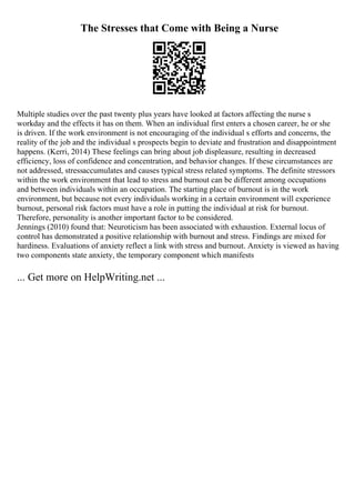 The Stresses that Come with Being a Nurse
Multiple studies over the past twenty plus years have looked at factors affecting the nurse s
workday and the effects it has on them. When an individual first enters a chosen career, he or she
is driven. If the work environment is not encouraging of the individual s efforts and concerns, the
reality of the job and the individual s prospects begin to deviate and frustration and disappointment
happens. (Kerri, 2014) These feelings can bring about job displeasure, resulting in decreased
efficiency, loss of confidence and concentration, and behavior changes. If these circumstances are
not addressed, stressaccumulates and causes typical stress related symptoms. The definite stressors
within the work environment that lead to stress and burnout can be different among occupations
and between individuals within an occupation. The starting place of burnout is in the work
environment, but because not every individuals working in a certain environment will experience
burnout, personal risk factors must have a role in putting the individual at risk for burnout.
Therefore, personality is another important factor to be considered.
Jennings (2010) found that: Neuroticism has been associated with exhaustion. External locus of
control has demonstrated a positive relationship with burnout and stress. Findings are mixed for
hardiness. Evaluations of anxiety reflect a link with stress and burnout. Anxiety is viewed as having
two components state anxiety, the temporary component which manifests
... Get more on HelpWriting.net ...
 