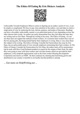 The Ethics Of Eating By Eric Dickers Analysis
Unfavorable Towards Employers When it comes to figuring out an author s point of view, it can
be simple or complicated. We have to pay close attention to the author s text and ideas to claim a
single point of view by analyzing the tone, diction, purpose, and modes of discourse. Readings
can have a favorable, unfavorable, neutral, or an ambivalent point of view depending on how the
other chooses their words. An author can easily demonstrate how they feel about the topic they
are writing such as Eric Haas. Through his writing in his essay, The Ethics of Eating , we can
see Haas does not support the maltreat of farm workers. It is common farm workers have one of
the low paying jobs, but being treated bad by their employers is wrong. Haas is very clear about
this subject in his writing. The Ethics of Eating: Consider the Farmworkers the essay by Eric
Haas, has an unfavorable point of view towards employers mistreating their farm workers. In The
Ethics of Eating: Consider the Farmworkers by Eric Haas, the author starts off by mentioning a
trip he took with Slow Food Portland members in search for the origins of their food. He states
they were going to meet with farm workers and visit their homes which are provided by their
employers, or by nonprofit organizations such as the Farm worker Housing Development
Corporation also knows as FHDC. He then continues by claiming that food being grown and
distributed in our country is harmful to our health, but that problem is already
... Get more on HelpWriting.net ...
 