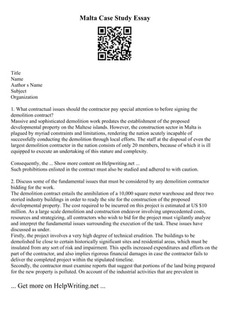 Malta Case Study Essay
Title
Name
Author s Name
Subject
Organization
1. What contractual issues should the contractor pay special attention to before signing the
demolition contract?
Massive and sophisticated demolition work predates the establishment of the proposed
developmental property on the Maltese islands. However, the construction sector in Malta is
plagued by myriad constraints and limitations, rendering the nation acutely incapable of
successfully conducting the demolition through local efforts. The staff at the disposal of even the
largest demolition contractor in the nation consists of only 20 members, because of which it is ill
equipped to execute an undertaking of this stature and complexity.
Consequently, the ... Show more content on Helpwriting.net ...
Such prohibitions enlisted in the contract must also be studied and adhered to with caution.
2. Discuss some of the fundamental issues that must be considered by any demolition contractor
bidding for the work.
The demolition contract entails the annihilation of a 10,000 square meter warehouse and three two
storied industry buildings in order to ready the site for the construction of the proposed
developmental property. The cost required to be incurred on this project is estimated at US $10
million. As a large scale demolition and construction endeavor involving unprecedented costs,
resources and strategizing, all contractors who wish to bid for the project must vigilantly analyze
and interpret the fundamental issues surrounding the execution of the task. These issues have
discussed as under.
Firstly, the project involves a very high degree of technical erudition. The buildings to be
demolished lie close to certain historically significant sites and residential areas, which must be
insulated from any sort of risk and impairment. This spells increased expenditures and efforts on the
part of the contractor, and also implies rigorous financial damages in case the contractor fails to
deliver the completed project within the stipulated timeline.
Secondly, the contractor must examine reports that suggest that portions of the land being prepared
for the new property is polluted. On account of the industrial activities that are prevalent in
... Get more on HelpWriting.net ...
 
