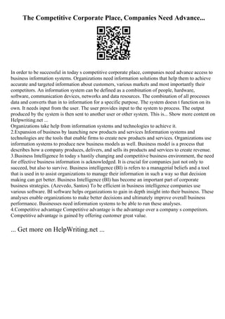 The Competitive Corporate Place, Companies Need Advance...
In order to be successful in today s competitive corporate place, companies need advance access to
business information systems. Organizations need information solutions that help them to achieve
accurate and targeted information about customers, various markets and most importantly their
competitors. An information system can be defined as a combination of people, hardware,
software, communication devices, networks and data resources. The combination of all processes
data and converts than in to information for a specific purpose. The system doesn t function on its
own. It needs input from the user. The user provides input to the system to process. The output
produced by the system is then sent to another user or other system. This is... Show more content on
Helpwriting.net ...
Organizations take help from information systems and technologies to achieve it.
2.Expansion of business by launching new products and services Information systems and
technologies are the tools that enable firms to create new products and services. Organizations use
information systems to produce new business models as well. Business model is a process that
describes how a company produces, delivers, and sells its products and services to create revenue.
3.Business Intelligence In today s hastily changing and competitive business environment, the need
for effective business information is acknowledged. It is crucial for companies just not only to
succeed, but also to survive. Business intelligence (BI) is refers to a managerial beliefs and a tool
that is used in to assist organizations to manage their information in such a way so that decision
making can get better. Business Intelligence (BI) has become an important part of corporate
business strategies. (Azevedo, Santos) To be efficient in business intelligence companies use
various software. BI software helps organizations to gain in depth insight into their business. These
analyses enable organizations to make better decisions and ultimately improve overall business
performance. Businesses need information systems to be able to run these analyses.
4.Competitive advantage Competitive advantage is the advantage over a company s competitors.
Competitive advantage is gained by offering customer great value.
... Get more on HelpWriting.net ...
 