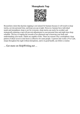 Monophasic Nap
Researchers claim that daytime napping is not natural for humans because it will result in sleep
inertia, cut into personal time, and keep you up at night. However, humans have individual
needs and monophasic sleep is not for everyone; sleep inertia can easily be avoided, and
strategically planning a nap will prevent adjustments to your personal time and night time sleep
schedule. The key to reaping the rewards of an afternoon nap is knowing your body and
understanding your needs. Adults are capable of this. There are reasons why a monophasic sleep
pattern of about seven to nine hours is effective for some people. A person who works a 9 to 5 job,
sleeps throughout the night without disruptions, and is in good health, can follow a routine
... Get more on HelpWriting.net ...
 