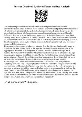 Forever Overhead By David Foster Wallace Analysis
Life is Disturbingly Comfortable To make a list of all things in life that make us feel
uncomfortable could take a lifetime in itself. From the awkwardness of puberty to the uneasiness of
job interviews, life is uncomfortable, disturbingly uncomfortable. It makes those who are shy
uncomfortable and those who have outgoing personalities equally uncomfortable. The only
differences lie in our personal decisions to choose to feel so disturbingly uncomfortable about
ordinary things we all experience. In Forever Overhead , David Foster Wallace is able to comfort
the disturbed and disturb the uncomfortable (qtd. in McCaffery) by the explicit imagery he uses in
describing nocturnal emission, the self consciousness that is projected through his... Show more
content on Helpwriting.net ...
The comparison is not meant to take away meaning from the life event, but instead is meant to
drive home the point that we are all in this together. Each step along the way is all part of the
bigger picture that needs to be completed. In Forever Overhead , the narrator says, It is a
machine that moves only forward (13). While the words themselves are in reference to the high
board, a deeper meaning about life is present. The line for the high board is much like our lives,
we can only move forward. The ability to stop time is nonexistent. The ability to halt life when
we are feeling uncomfortable is unavailable to us, we must charge on. Our narrator
acknowledges this, There s been time the whole time. You can t kill time with your heart.
Everything takes time (15). Our young birdlike narrator has for the first time just realized that he
must jump into adulthood, just as he must jump from the high dive at the pool. He is unable to
stop time, he s unable to avoid the outcome. His best option is to embrace puberty, embrace the
jump. Puberty is part of life and just as with the narrator it often takes people by surprise. He
says, You have been taken.... Did you think it over. Yes and no (15). The not knowing what is next
is what makes us uncomfortable; yet somehow comforts us because the unknown could be the very
thing we need. We all jump, even when we aren t sure we re really
... Get more on HelpWriting.net ...
 