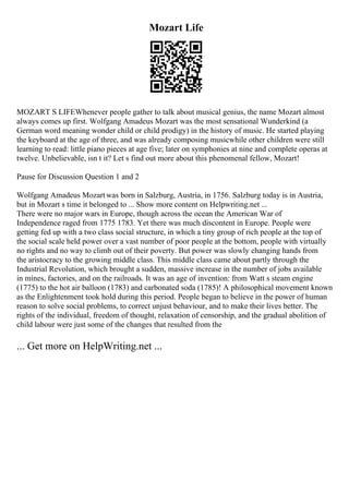 Mozart Life
MOZART S LIFEWhenever people gather to talk about musical genius, the name Mozart almost
always comes up first. Wolfgang Amadeus Mozart was the most sensational Wunderkind (a
German word meaning wonder child or child prodigy) in the history of music. He started playing
the keyboard at the age of three, and was already composing musicwhile other children were still
learning to read: little piano pieces at age five; later on symphonies at nine and complete operas at
twelve. Unbelievable, isn t it? Let s find out more about this phenomenal fellow, Mozart!
Pause for Discussion Question 1 and 2
Wolfgang Amadeus Mozartwas born in Salzburg, Austria, in 1756. Salzburg today is in Austria,
but in Mozart s time it belonged to ... Show more content on Helpwriting.net ...
There were no major wars in Europe, though across the ocean the American War of
Independence raged from 1775 1783. Yet there was much discontent in Europe. People were
getting fed up with a two class social structure, in which a tiny group of rich people at the top of
the social scale held power over a vast number of poor people at the bottom, people with virtually
no rights and no way to climb out of their poverty. But power was slowly changing hands from
the aristocracy to the growing middle class. This middle class came about partly through the
Industrial Revolution, which brought a sudden, massive increase in the number of jobs available
in mines, factories, and on the railroads. It was an age of invention: from Watt s steam engine
(1775) to the hot air balloon (1783) and carbonated soda (1785)! A philosophical movement known
as the Enlightenment took hold during this period. People began to believe in the power of human
reason to solve social problems, to correct unjust behaviour, and to make their lives better. The
rights of the individual, freedom of thought, relaxation of censorship, and the gradual abolition of
child labour were just some of the changes that resulted from the
... Get more on HelpWriting.net ...
 