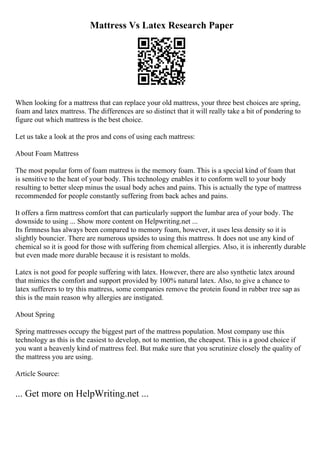 Mattress Vs Latex Research Paper
When looking for a mattress that can replace your old mattress, your three best choices are spring,
foam and latex mattress. The differences are so distinct that it will really take a bit of pondering to
figure out which mattress is the best choice.
Let us take a look at the pros and cons of using each mattress:
About Foam Mattress
The most popular form of foam mattress is the memory foam. This is a special kind of foam that
is sensitive to the heat of your body. This technology enables it to conform well to your body
resulting to better sleep minus the usual body aches and pains. This is actually the type of mattress
recommended for people constantly suffering from back aches and pains.
It offers a firm mattress comfort that can particularly support the lumbar area of your body. The
downside to using ... Show more content on Helpwriting.net ...
Its firmness has always been compared to memory foam, however, it uses less density so it is
slightly bouncier. There are numerous upsides to using this mattress. It does not use any kind of
chemical so it is good for those with suffering from chemical allergies. Also, it is inherently durable
but even made more durable because it is resistant to molds.
Latex is not good for people suffering with latex. However, there are also synthetic latex around
that mimics the comfort and support provided by 100% natural latex. Also, to give a chance to
latex sufferers to try this mattress, some companies remove the protein found in rubber tree sap as
this is the main reason why allergies are instigated.
About Spring
Spring mattresses occupy the biggest part of the mattress population. Most company use this
technology as this is the easiest to develop, not to mention, the cheapest. This is a good choice if
you want a heavenly kind of mattress feel. But make sure that you scrutinize closely the quality of
the mattress you are using.
Article Source:
... Get more on HelpWriting.net ...
 
