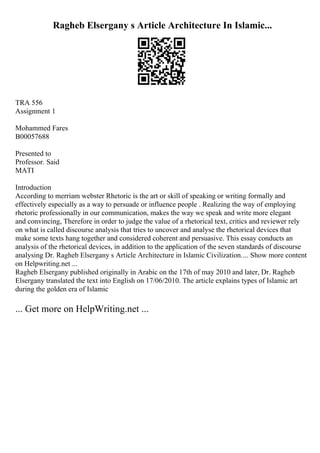 Ragheb Elsergany s Article Architecture In Islamic...
TRA 556
Assignment 1
Mohammed Fares
B00057688
Presented to
Professor. Said
MATI
Introduction
According to merriam webster Rhetoric is the art or skill of speaking or writing formally and
effectively especially as a way to persuade or influence people . Realizing the way of employing
rhetoric professionally in our communication, makes the way we speak and write more elegant
and convincing, Therefore in order to judge the value of a rhetorical text, critics and reviewer rely
on what is called discourse analysis that tries to uncover and analyse the rhetorical devices that
make some texts hang together and considered coherent and persuasive. This essay conducts an
analysis of the rhetorical devices, in addition to the application of the seven standards of discourse
analysing Dr. Ragheb Elsergany s Article Architecture in Islamic Civilization.... Show more content
on Helpwriting.net ...
Ragheb Elsergany published originally in Arabic on the 17th of may 2010 and later, Dr. Ragheb
Elsergany translated the text into English on 17/06/2010. The article explains types of Islamic art
during the golden era of Islamic
... Get more on HelpWriting.net ...
 