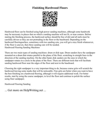 Finishing Hardwood Floors
Hardwood floor can be finished using high power sanding machines, although some handwork
may be necessary in places that on which a sanding machine will not fit, or near corners. Before
starting the finishing process, the hardwood surface should be free of dirt and all nails must be
carefully driven so they are not protruding in the floor or the baseboard. Depending on the
hardwood flooringsurface, sometimes with two sanding cuts, you will get a nice finish whatsoever,
if the floor is uneven, then three sanding cuts will be needed.
Hardwood Flooring Sanding Machines
There are two main types of sanding machines: drum or disk type. Drum sanders have the sandpaper
mounted on a drum that rotates parallel to the plane of the floor, scratching in straight lines in the
direction of the sanding machine. On the other hand, disk sanders are the ones in which the
sandpaper rotates in a circle in the plane of the floor. There are different tools that will facilitate
sanding hardwood floor near the edges of the floor and next to the baseboard.
Choosing the right sandpaper is a very important thing to do, because coarse grits will scratch the
hardwood leaving some marks that will be noticeable. Fine grits are better when you want to have
the best finishing on a hardwood flooring, although it will require additional work. For better
results, start by using the coarse sandpaper, to level the floor and continue to polish the surface
using finer sandpaper.
Hardwood Flooring Sanding
... Get more on HelpWriting.net ...
 