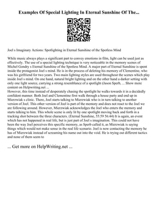 Examples Of Special Lighting In Eternal Sunshine Of The...
Joel s Imaginary Actions: Spotlighting in Eternal Sunshine of the Spotless Mind
While music always plays a significant part to convey emotions in film, light can be used just as
effectively. The use of a special lighting technique is very noticeable in the memory scenes of
Michel Gondry s Eternal Sunshine of the Spotless Mind. A major part of Eternal Sunshine is spent
inside the protagonist Joel s mind. He is in the process of deleting his memory of Clementine, who
was his girlfriend for two years. Two main lighting styles are used throughout the scenes which play
inside Joel s mind. On one hand, natural bright lighting and on the other hand a darker setting with
only one light source, carrying a strong resemblance of a spotlight (Jason Sperb, ... Show more
content on Helpwriting.net ...
However, this time instead of desperately chasing the spotlight he walks towards it in a decidedly
confident manner. Both Joel and Clementine first walk through a house party and end up in
Mierzwiak s clinic. There, Joel starts talking to Mierzwiak who is in turn talking to another
version of Joel. This other version of Joel is part of the memory and does not react to the Joel we
are following around. However, Mierzwiak acknowledges the Joel who enters the memory and
starts talking to him. This whole scene is only lit by one spotlight moving back and forth in a
tracking shot between the three characters. (Eternal Sunshine, 55:59 56:44) It is again, an event
which has not happened in real life, but is just part of Joel s imagination. This could not have
been the way Joel perceives this specific memory, as Sperb called it, as Mierzwiak is saying
things which would not make sense in the real life scenario. Joel is now contacting the memory he
has of Mierzwiak instead of screaming his name out into the void. He is trying out different tactics
and none of them seem to
... Get more on HelpWriting.net ...
 