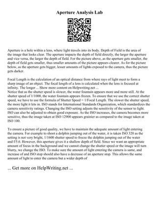 Aperture Analysis Lab
Aperture is a hole within a lens, where light travels into its body. Depth of Field is the area of
the image that looks clear. The aperture impacts the depth of field directly, the larger the aperture
and vice versa, the larger the depth of field. For the picture above, as the aperture gets smaller, the
depth of field gets smaller, thus smaller amounts of the picture appears clearer. As for the picture
below, as the aperture gets bigger, lesser amounts of lightis exposed to the camera, thus the picture
gets darker.
Focal Length is the calculation of an optical distance from where rays of light meet to form a
sharp image of an object. The focal length of a lens is calculated when the lens is focused at
infinity. The longer ... Show more content on Helpwriting.net ...
Notice that as the shutter speed is slower, the water fountain appears more and more still. At the
shutter speed of 1/1000, the water fountain appears frozen. To ensure that we use the correct shutter
speed, we have to use the formula of Shutter Speed = 1/Focal Length. The slower the shutter speed,
the more light it lets in. ISO stands for International Standards Organization, which standardizes the
camera sensitivity ratings. Changing the ISO setting adjusts the sensitivity of the sensor to light.
ISO can also be adjusted to obtain good exposure. As the ISO increases, the camera becomes more
sensitive, thus the image taken at ISO 12900 appears grainier as compared to the image taken at
ISO 100.
To ensure a picture of good quality, we have to maintain the adequate amount of light entering
the camera. For example to shoot a dolphin jumping out of the water, it is taken ISO 320 as the
setting is not very bright, 1/1600 shutter speed to freeze the dolphin jumping out of the water
and f/5.6. However, this aperture gives it a shallow depth of field. Since we want an appropriate
amount of focus in the background and we cannot change the shutter speed or the image will turn
blurry, we change the ISO. To make sure the amount of light entering the camera is same, and
increase of and ISO stop should also have a decrease of an aperture stop. This allows the same
amount of light to enter the camera but a wider depth of
... Get more on HelpWriting.net ...
 