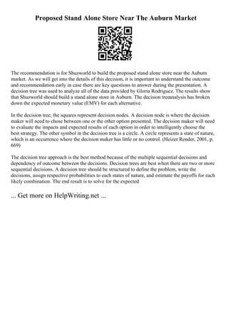 Proposed Stand Alone Store Near The Auburn Market
The recommendation is for Shuzworld to build the proposed stand alone store near the Auburn
market. As we will get into the details of this decision, it is important to understand the outcome
and recommendation early in case there are key questions to answer during the presentation. A
decision tree was used to analyze all of the data provided by Gloria Rodriguez. The results show
that Shuzworld should build a stand alone store in Auburn. The decision treeanalysis has broken
down the expected monetary value (EMV) for each alternative.
In the decision tree, the squares represent decision nodes. A decision node is where the decision
maker will need to chose between one or the other option presented. The decision maker will need
to evaluate the impacts and expected results of each option in order to intelligently choose the
best strategy. The other symbol in the decision tree is a circle. A circle represents a state of nature,
which is an occurrence where the decision maker has little or no control. (Heizer Render, 2001, p.
669)
The decision tree approach is the best method because of the multiple sequential decisions and
dependency of outcome between the decisions. Decision trees are best when there are two or more
sequential decisions. A decision tree should be structured to define the problem, write the
decisions, assign respective probabilities to each states of nature, and estimate the payoffs for each
likely combination. The end result is to solve for the expected
... Get more on HelpWriting.net ...
 