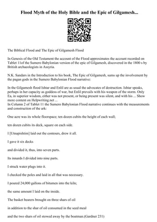 Flood Myth of the Holy Bible and the Epic of Gilgamesh...
The Biblical Flood and The Epic of Gilgamesh Flood
In Genesis of the Old Testament the account of the Flood approximates the account recorded on
Tablet 11of the Sumero Babylonian version of the epic of Gilgamesh, discovered in the 1800 s by
British archaeologists in Assyria.
N.K. Sandars in the Introduction to his book, The Epic of Gilgamesh, sums up the involvement by
the pagan gods in the Sumero Babylonian Flood narrative:
In the Gilgamesh flood Ishtar and Enlil are as usual the advocates of destruction. Ishtar speaks,
perhaps in her capacity as goddess of war, but Enlil prevails with his weapon of the storm. Only
Ea, in superior wisdom, either was not present, or being present was silent, and with his ... Show
more content on Helpwriting.net ...
In Column 2 of Tablet 11 the Sumero Babylonian Flood narrative continues with the measurements
and construction of the ark:
One acre was its whole floorspace; ten dozen cubits the height of each wall;
ten dozen cubits its deck, square on each side.
I [Utnapishtim] laid out the contours, drew it all.
I gave it six decks
and divided it, thus, into seven parts.
Its innards I divided into nine parts.
I struck water plugs into it.
I checked the poles and laid in all that was necessary.
I poured 24,000 gallons of bitumen into the kiln;
the same amount I laid on the inside.
The basket bearers brought on three shars of oil
in addition to the shar of oil consumed in the seed meal
and the two shars of oil stowed away by the boatman.(Gardner 231)
 