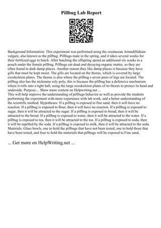Pillbug Lab Report
Background Information: This experiment was performed using the crustacean Armadillidium
vulgare, also known as the pillbug. Pillbugs mate in the spring, and it takes several weeks for
their fertilized eggs to hatch. After hatching the offspring spend an additional six weeks in a
pouch under the female pillbug. Pillbugs eat dead and decaying organic matter, so they are
often found in dark damp places. Another reason they like damp places is because they have
gills that must be kept moist. The gills are located on the thorax, which is covered by large
exoskeleton plates. The thorax is also where the pillbug s seven pairs of legs are located. The
pillbug also has the nickname roly poly, this is because the pillbug has a defensive mechanism
where it rolls into a tight ball, using the large exoskeleton plates of its thorax to protect its head and
underside. Purpose:... Show more content on Helpwriting.net ...
This will help improve the understanding of pillbugs behavior as well as provide the students
performing the experiment with more experience with lab work, and a better understanding of
the scientific method. Hypotheses: If a pillbug is exposed to fine sand, then it will have no
reaction. If a pillbug is exposed to flour, then it will have no reaction. If a pillbug is exposed to
sugar, then it will be attracted to the sugar. If a pillbug is exposed to bread, then it will be
attracted to the bread. If a pillbug is exposed to water, then it will be attracted to the water. If a
pillbug is exposed to tea, then it will be attracted to the tea. If a pillbug is exposed to soda, then
it will be repelled by the soda. If a pillbug is exposed to milk, then it will be attracted to the soda.
Materials: Glass bowls, one to hold the pillbugs that have not been tested, one to hold those that
have been tested, and four to hold the materials that pillbugs will be exposed to Fine sand,
... Get more on HelpWriting.net ...
 