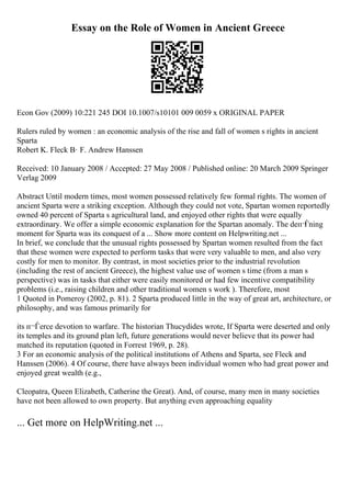 Essay on the Role of Women in Ancient Greece
Econ Gov (2009) 10:221 245 DOI 10.1007/s10101 009 0059 x ORIGINAL PAPER
Rulers ruled by women : an economic analysis of the rise and fall of women s rights in ancient
Sparta
Robert K. Fleck В· F. Andrew Hanssen
Received: 10 January 2008 / Accepted: 27 May 2008 / Published online: 20 March 2009 Springer
Verlag 2009
Abstract Until modern times, most women possessed relatively few formal rights. The women of
ancient Sparta were a striking exception. Although they could not vote, Spartan women reportedly
owned 40 percent of Sparta s agricultural land, and enjoyed other rights that were equally
extraordinary. We offer a simple economic explanation for the Spartan anomaly. The deп¬
Ѓning
moment for Sparta was its conquest of a ... Show more content on Helpwriting.net ...
In brief, we conclude that the unusual rights possessed by Spartan women resulted from the fact
that these women were expected to perform tasks that were very valuable to men, and also very
costly for men to monitor. By contrast, in most societies prior to the industrial revolution
(including the rest of ancient Greece), the highest value use of women s time (from a man s
perspective) was in tasks that either were easily monitored or had few incentive compatibility
problems (i.e., raising children and other traditional women s work ). Therefore, most
1 Quoted in Pomeroy (2002, p. 81). 2 Sparta produced little in the way of great art, architecture, or
philosophy, and was famous primarily for
its п¬Ѓerce devotion to warfare. The historian Thucydides wrote, If Sparta were deserted and only
its temples and its ground plan left, future generations would never believe that its power had
matched its reputation (quoted in Forrest 1969, p. 28).
3 For an economic analysis of the political institutions of Athens and Sparta, see Fleck and
Hanssen (2006). 4 Of course, there have always been individual women who had great power and
enjoyed great wealth (e.g.,
Cleopatra, Queen Elizabeth, Catherine the Great). And, of course, many men in many societies
have not been allowed to own property. But anything even approaching equality
... Get more on HelpWriting.net ...
 