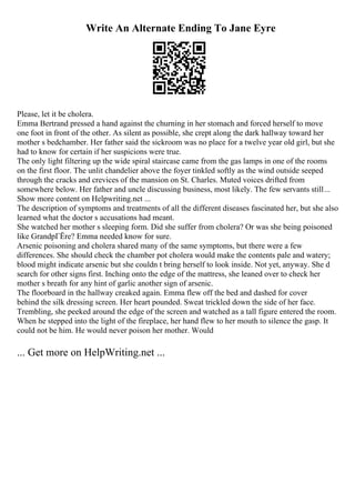 Write An Alternate Ending To Jane Eyre
Please, let it be cholera.
Emma Bertrand pressed a hand against the churning in her stomach and forced herself to move
one foot in front of the other. As silent as possible, she crept along the dark hallway toward her
mother s bedchamber. Her father said the sickroom was no place for a twelve year old girl, but she
had to know for certain if her suspicions were true.
The only light filtering up the wide spiral staircase came from the gas lamps in one of the rooms
on the first floor. The unlit chandelier above the foyer tinkled softly as the wind outside seeped
through the cracks and crevices of the mansion on St. Charles. Muted voices drifted from
somewhere below. Her father and uncle discussing business, most likely. The few servants still...
Show more content on Helpwriting.net ...
The description of symptoms and treatments of all the different diseases fascinated her, but she also
learned what the doctor s accusations had meant.
She watched her mother s sleeping form. Did she suffer from cholera? Or was she being poisoned
like GrandpГЁre? Emma needed know for sure.
Arsenic poisoning and cholera shared many of the same symptoms, but there were a few
differences. She should check the chamber pot cholera would make the contents pale and watery;
blood might indicate arsenic but she couldn t bring herself to look inside. Not yet, anyway. She d
search for other signs first. Inching onto the edge of the mattress, she leaned over to check her
mother s breath for any hint of garlic another sign of arsenic.
The floorboard in the hallway creaked again. Emma flew off the bed and dashed for cover
behind the silk dressing screen. Her heart pounded. Sweat trickled down the side of her face.
Trembling, she peeked around the edge of the screen and watched as a tall figure entered the room.
When he stepped into the light of the fireplace, her hand flew to her mouth to silence the gasp. It
could not be him. He would never poison her mother. Would
... Get more on HelpWriting.net ...
 