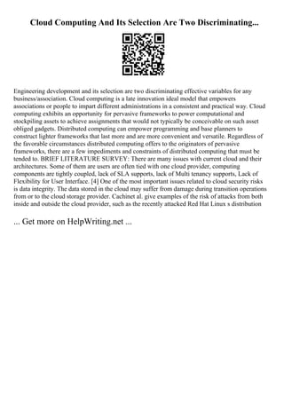 Cloud Computing And Its Selection Are Two Discriminating...
Engineering development and its selection are two discriminating effective variables for any
business/association. Cloud computing is a late innovation ideal model that empowers
associations or people to impart different administrations in a consistent and practical way. Cloud
computing exhibits an opportunity for pervasive frameworks to power computational and
stockpiling assets to achieve assignments that would not typically be conceivable on such asset
obliged gadgets. Distributed computing can empower programming and base planners to
construct lighter frameworks that last more and are more convenient and versatile. Regardless of
the favorable circumstances distributed computing offers to the originators of pervasive
frameworks, there are a few impediments and constraints of distributed computing that must be
tended to. BRIEF LITERATURE SURVEY: There are many issues with current cloud and their
architectures. Some of them are users are often tied with one cloud provider, computing
components are tightly coupled, lack of SLA supports, lack of Multi tenancy supports, Lack of
Flexibility for User Interface. [4] One of the most important issues related to cloud security risks
is data integrity. The data stored in the cloud may suffer from damage during transition operations
from or to the cloud storage provider. Cachinet al. give examples of the risk of attacks from both
inside and outside the cloud provider, such as the recently attacked Red Hat Linux s distribution
... Get more on HelpWriting.net ...
 