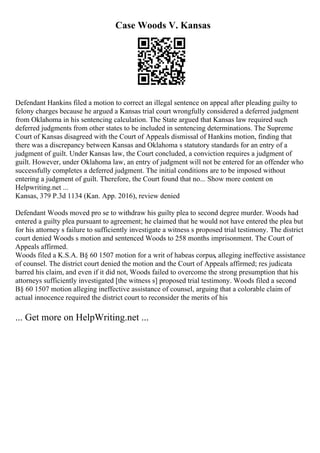 Case Woods V. Kansas
Defendant Hankins filed a motion to correct an illegal sentence on appeal after pleading guilty to
felony charges because he argued a Kansas trial court wrongfully considered a deferred judgment
from Oklahoma in his sentencing calculation. The State argued that Kansas law required such
deferred judgments from other states to be included in sentencing determinations. The Supreme
Court of Kansas disagreed with the Court of Appeals dismissal of Hankins motion, finding that
there was a discrepancy between Kansas and Oklahoma s statutory standards for an entry of a
judgment of guilt. Under Kansas law, the Court concluded, a conviction requires a judgment of
guilt. However, under Oklahoma law, an entry of judgment will not be entered for an offender who
successfully completes a deferred judgment. The initial conditions are to be imposed without
entering a judgment of guilt. Therefore, the Court found that no... Show more content on
Helpwriting.net ...
Kansas, 379 P.3d 1134 (Kan. App. 2016), review denied
Defendant Woods moved pro se to withdraw his guilty plea to second degree murder. Woods had
entered a guilty plea pursuant to agreement; he claimed that he would not have entered the plea but
for his attorney s failure to sufficiently investigate a witness s proposed trial testimony. The district
court denied Woods s motion and sentenced Woods to 258 months imprisonment. The Court of
Appeals affirmed.
Woods filed a K.S.A. В§ 60 1507 motion for a writ of habeas corpus, alleging ineffective assistance
of counsel. The district court denied the motion and the Court of Appeals affirmed; res judicata
barred his claim, and even if it did not, Woods failed to overcome the strong presumption that his
attorneys sufficiently investigated [the witness s] proposed trial testimony. Woods filed a second
В§ 60 1507 motion alleging ineffective assistance of counsel, arguing that a colorable claim of
actual innocence required the district court to reconsider the merits of his
... Get more on HelpWriting.net ...
 