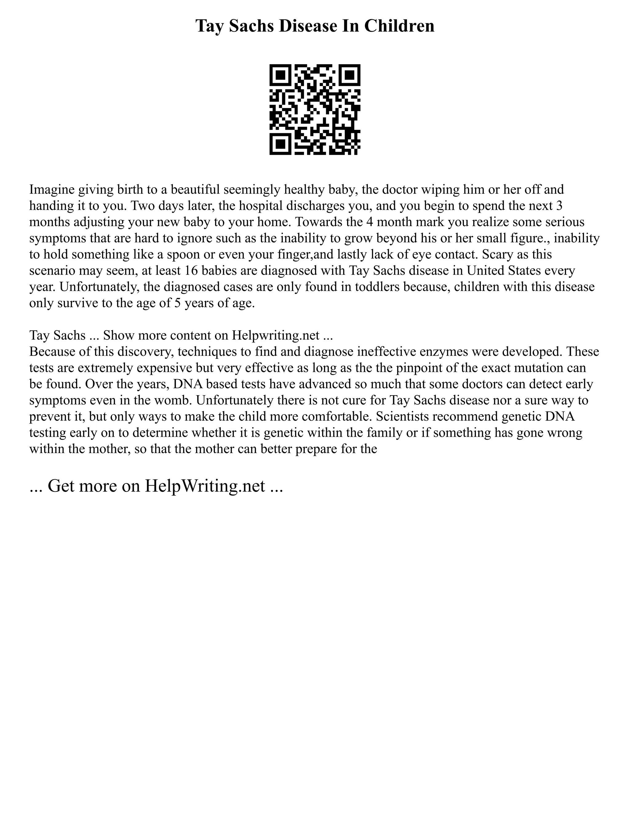 Tay Sachs Disease In Children
Imagine giving birth to a beautiful seemingly healthy baby, the doctor wiping him or her off and
handing it to you. Two days later, the hospital discharges you, and you begin to spend the next 3
months adjusting your new baby to your home. Towards the 4 month mark you realize some serious
symptoms that are hard to ignore such as the inability to grow beyond his or her small figure., inability
to hold something like a spoon or even your finger,and lastly lack of eye contact. Scary as this
scenario may seem, at least 16 babies are diagnosed with Tay Sachs disease in United States every
year. Unfortunately, the diagnosed cases are only found in toddlers because, children with this disease
only survive to the age of 5 years of age.
Tay Sachs ... Show more content on Helpwriting.net ...
Because of this discovery, techniques to find and diagnose ineffective enzymes were developed. These
tests are extremely expensive but very effective as long as the the pinpoint of the exact mutation can
be found. Over the years, DNA based tests have advanced so much that some doctors can detect early
symptoms even in the womb. Unfortunately there is not cure for Tay Sachs disease nor a sure way to
prevent it, but only ways to make the child more comfortable. Scientists recommend genetic DNA
testing early on to determine whether it is genetic within the family or if something has gone wrong
within the mother, so that the mother can better prepare for the
... Get more on HelpWriting.net ...
 