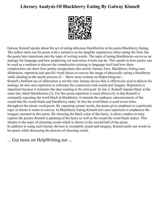 Literary Analysis Of Blackberry Eating By Galway Kinnell
Galway Kinnell speaks about the act of eating delicious blackberries in his poem Blackberry Eating.
The author starts out his poem with a narrative on his tangible experiences when eating the fruit, but
the poem later transitions into the topic of writing words. The topic of eating blackberries serves as an
analogy for language and how perplexing yet marvelous it truly can be. This speaks to how poetry can
be used as a medium to discuss the complexities existing in language itself and how these
complexities can show how poetry encapsulates this artistic literary form. Blackberry Eating uses
alliteration, repetition and specific word choice to convey the image of physically eating a blackberry
while alluding to the tactile process of ... Show more content on Helpwriting.net ...
Kinnell s brilliant use of alliteration is not the only literary device that is effectively used to deliver his
analogy, he also uses repetition to reference the connection with sound and imagery. Repetition is
important because it reiterates the idea wanting to be conveyed. In line 2, Kinnell repeats black in the
same line, black blackberries (2). For this poem repetition is used effectively in that Kinnell is
constantly repeating the word black in blackberry; it reminds the audience subconsciously of the
sound that the words black and blackberry make. In fact the word black is used seven times
throughout the ninety word poem. By repeating certain words, the poem gives emphasis to a particular
topic or theme it wants to convey. In Blackberry Eating Kinnell also uses repetition to emphasize the
imagery narrated in this poem. By stressing the black color of this berry, it allows readers to truly
capture the picture Kinnell is painting of the berry as well as the sound the word black makes. This
alludes to the topic of choosing words which is shown in the second half of the poem.
In addition to using such literary devices to exemplify sound and imagery, Kinnell picks out words in
his poem while discussing the process of choosing words.
... Get more on HelpWriting.net ...
 