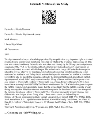 Escobedo V. Illinois Case Study
Escobedo v. Illinois Monsees,
Escobedo v. Illinois: Right to seek counsel
Mark Monsees
Liberty High School
AP Government
3A/B
The right to consult a lawyer when being questioned by the police is a very important right as it could
potentially save an individual from being convicted for whatever he or she has been accused of. This
case was centered on Danny Escobedo who was taken into custody by the Chicago police department
on January 20th, 1964, for the shooting of his brother in law. During Escobedo?s interrogation he
continuously asked to consult with his lawyer. The authorities in charge of Escobedos interrogation
refused to provide a lawyer for Escobedo, which ultimately ended up with him confessing to the
murder of his brother in law. Being forced into confessing to the murder of his brother in law drove
Escobedo to take his case to the supreme court under the premise that his sixth amendment right of
right to counsel, which didn?t apply constitutional to felony offences until the 1963 supreme court
case Gideon v. Wainwright. (Gideon v. Wainwright. (n.d.). Oyez. Retrieved January 9, 2016, from
https://www.oyez.org/cases/1962/155) The Sixth Amendment of the U.S. Constitution gives everyone
the right to counsel, which essentially means that the accused party has the right to consult a lawyer
during interrogation. This idea was used as the main argument for Escobedo?s court case along with
the Supreme Court case Gideon v. Wainwright 1963. This court case center around Clarence Earl
Gideon who was charged with a felony after ... Show more content on Helpwriting.net ...
Illinois. LII / Legal Information Institute. Cornell University Law School, 2015 Web. 07 Dec. 2015.
Sixth Amendment. LII / Legal Information Institute. Cornell University Law School, 2015 Web. 07
Dec. 2015. Gideon v. Wainwright. Oyez.org. IIT Chicago Kent College of Law, 2015 Web. 07 Dec.
2015.
The Fourth Amendment. (2015): n. Www.gpo.gov. 2015. Web. 8 Dec. 2015.ec.
... Get more on HelpWriting.net ...
 