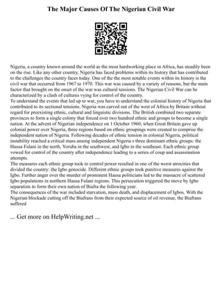 The Major Causes Of The Nigerian Civil War
Nigeria, a country known around the world as the most hardworking place in Africa, has steadily been
on the rise. Like any other country, Nigeria has faced problems within its history that has contributed
to the challenges the country faces today. One of the the most notable events within its history is the
civil war that occurred from 1967 to 1970. This war was caused by a variety of reasons, but the main
factor that brought on the onset of the war was cultural tensions. The Nigerian Civil War can be
characterized by a clash of cultures vying for control of the country.
To understand the events that led up to war, you have to understand the colonial history of Nigeria that
contributed to its sectional tensions. Nigeria was carved out of the west of Africa by Britain without
regard for preexisting ethnic, cultural and linguistic divisions. The British combined two separate
provinces to form a single colony that forced over two hundred ethnic and groups to become a single
nation. At the advent of Nigerian independence on 1 October 1960, when Great Britain gave up
colonial power over Nigeria, three regions based on ethnic groupings were created to comprise the
independent nation of Nigeria. Following decades of ethnic tension in colonial Nigeria, political
instability reached a critical mass among independent Nigeria s three dominant ethnic groups: the
Hausa Fulani in the north, Yoruba in the southwest, and Igbo in the southeast. Each ethnic group
vowed for control of the country after independence leading to a series of coup and assassination
attempts.
The measures each ethnic group took to control power resulted in one of the worst atrocities that
divided the country: the Igbo genocide. Different ethnic groups took punitive measures against the
Igbo. Further anger over the murder of prominent Hausa politicians led to the massacre of scattered
Igbo populations in northern Hausa Fulani regions. This persecution triggered the move by Igbo
separatists to form their own nation of Biafra the following year.
The consequences of the war included starvation, mass death, and displacement of Igbos. With the
Nigerian blockade cutting off the Biafrans from their expected source of oil revenue, the Biafrans
suffered
... Get more on HelpWriting.net ...
 