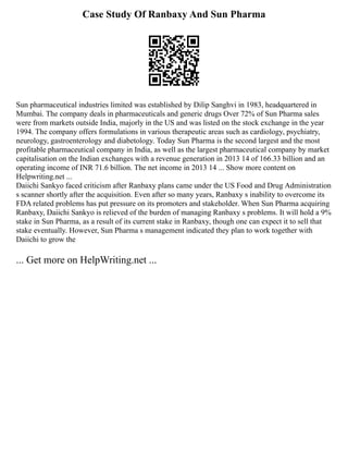 Case Study Of Ranbaxy And Sun Pharma
Sun pharmaceutical industries limited was established by Dilip Sanghvi in 1983, headquartered in
Mumbai. The company deals in pharmaceuticals and generic drugs Over 72% of Sun Pharma sales
were from markets outside India, majorly in the US and was listed on the stock exchange in the year
1994. The company offers formulations in various therapeutic areas such as cardiology, psychiatry,
neurology, gastroenterology and diabetology. Today Sun Pharma is the second largest and the most
profitable pharmaceutical company in India, as well as the largest pharmaceutical company by market
capitalisation on the Indian exchanges with a revenue generation in 2013 14 of 166.33 billion and an
operating income of INR 71.6 billion. The net income in 2013 14 ... Show more content on
Helpwriting.net ...
Daiichi Sankyo faced criticism after Ranbaxy plans came under the US Food and Drug Administration
s scanner shortly after the acquisition. Even after so many years, Ranbaxy s inability to overcome its
FDA related problems has put pressure on its promoters and stakeholder. When Sun Pharma acquiring
Ranbaxy, Daiichi Sankyo is relieved of the burden of managing Ranbaxy s problems. It will hold a 9%
stake in Sun Pharma, as a result of its current stake in Ranbaxy, though one can expect it to sell that
stake eventually. However, Sun Pharma s management indicated they plan to work together with
Daiichi to grow the
... Get more on HelpWriting.net ...
 
