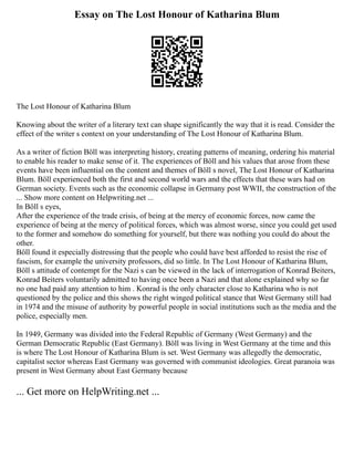 Essay on The Lost Honour of Katharina Blum
The Lost Honour of Katharina Blum
Knowing about the writer of a literary text can shape significantly the way that it is read. Consider the
effect of the writer s context on your understanding of The Lost Honour of Katharina Blum.
As a writer of fiction Böll was interpreting history, creating patterns of meaning, ordering his material
to enable his reader to make sense of it. The experiences of Böll and his values that arose from these
events have been influential on the content and themes of Böll s novel, The Lost Honour of Katharina
Blum. Böll experienced both the first and second world wars and the effects that these wars had on
German society. Events such as the economic collapse in Germany post WWII, the construction of the
... Show more content on Helpwriting.net ...
In Böll s eyes,
After the experience of the trade crisis, of being at the mercy of economic forces, now came the
experience of being at the mercy of political forces, which was almost worse, since you could get used
to the former and somehow do something for yourself, but there was nothing you could do about the
other.
Böll found it especially distressing that the people who could have best afforded to resist the rise of
fascism, for example the university professors, did so little. In The Lost Honour of Katharina Blum,
Böll s attitude of contempt for the Nazi s can be viewed in the lack of interrogation of Konrad Beiters,
Konrad Beiters voluntarily admitted to having once been a Nazi and that alone explained why so far
no one had paid any attention to him . Konrad is the only character close to Katharina who is not
questioned by the police and this shows the right winged political stance that West Germany still had
in 1974 and the misuse of authority by powerful people in social institutions such as the media and the
police, especially men.
In 1949, Germany was divided into the Federal Republic of Germany (West Germany) and the
German Democratic Republic (East Germany). Böll was living in West Germany at the time and this
is where The Lost Honour of Katharina Blum is set. West Germany was allegedly the democratic,
capitalist sector whereas East Germany was governed with communist ideologies. Great paranoia was
present in West Germany about East Germany because
... Get more on HelpWriting.net ...
 