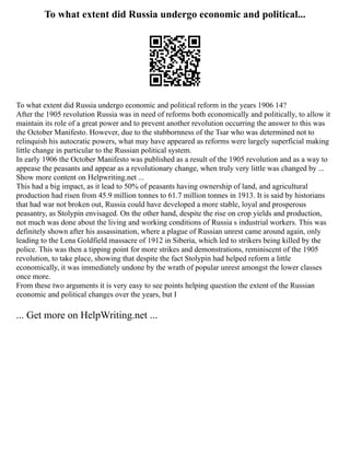 To what extent did Russia undergo economic and political...
To what extent did Russia undergo economic and political reform in the years 1906 14?
After the 1905 revolution Russia was in need of reforms both economically and politically, to allow it
maintain its role of a great power and to prevent another revolution occurring the answer to this was
the October Manifesto. However, due to the stubbornness of the Tsar who was determined not to
relinquish his autocratic powers, what may have appeared as reforms were largely superficial making
little change in particular to the Russian political system.
In early 1906 the October Manifesto was published as a result of the 1905 revolution and as a way to
appease the peasants and appear as a revolutionary change, when truly very little was changed by ...
Show more content on Helpwriting.net ...
This had a big impact, as it lead to 50% of peasants having ownership of land, and agricultural
production had risen from 45.9 million tonnes to 61.7 million tonnes in 1913. It is said by historians
that had war not broken out, Russia could have developed a more stable, loyal and prosperous
peasantry, as Stolypin envisaged. On the other hand, despite the rise on crop yields and production,
not much was done about the living and working conditions of Russia s industrial workers. This was
definitely shown after his assassination, where a plague of Russian unrest came around again, only
leading to the Lena Goldfield massacre of 1912 in Siberia, which led to strikers being killed by the
police. This was then a tipping point for more strikes and demonstrations, reminiscent of the 1905
revolution, to take place, showing that despite the fact Stolypin had helped reform a little
economically, it was immediately undone by the wrath of popular unrest amongst the lower classes
once more.
From these two arguments it is very easy to see points helping question the extent of the Russian
economic and political changes over the years, but I
... Get more on HelpWriting.net ...
 
