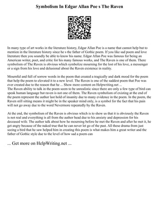 Symbolism In Edgar Allan Poe s The Raven
In many type of art works in the literature history, Edgar Allan Poe is a name that cannot help but to
mention in the literature history since he s the father of Gothic poem. If you like sad poem and love
literature then you soundly be able to know his name. Edgar Allan Poe was famous for being an
American writer, poet, and critic for his many famous works, and The Raven is one of them. There
symbolism of The Raven is obvious which symbolize mourning for the lost of his love, a messenger
or a sign from his love and delusional about the Raven existence in reality.
Mournful and full of sorrow words in the poem that created a tragically and dark mood for the poem
that help the poem to elevated it to a new level. The Raven is one of the saddest poem that Poe was
ever created due to the reason that he ... Show more content on Helpwriting.net ...
The Raven ability to talk in the poem seem to be unrealistic since there are only a few type of bird can
speak human language but raven is not one of them. The Raven symbolism of existing at the end of
the poem represent the author last hold of insanity due to many evidence in the poem. In the poem, the
Raven still sitting means it might be in the speaker mind only, is a symbol for the fact that his pain
will not go away due to the word Nevermore repeatedly by the Raven.
At the end, the symbolism of the Raven is obvious which is to show us that it is obviously the Raven
is not real and everything is all from the author head due to his anxiety and depression for his
deceased wife. The author talk about how he mourning before he met the Raven and after he met it, he
get angry because of the naked true that he can never let go of the past. All these drama from just
seeing a bird that he saw helped him in creating this poem is what makes him a great writer and the
father of Gothic style due to the level of how sad a poem can
... Get more on HelpWriting.net ...
 