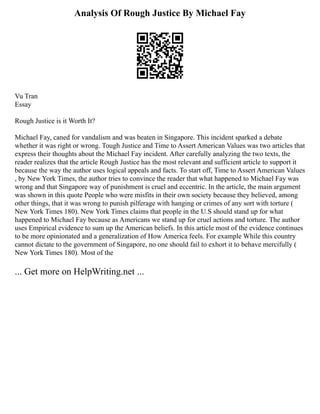 Analysis Of Rough Justice By Michael Fay
Vu Tran
Essay
Rough Justice is it Worth It?
Michael Fay, caned for vandalism and was beaten in Singapore. This incident sparked a debate
whether it was right or wrong. Tough Justice and Time to Assert American Values was two articles that
express their thoughts about the Michael Fay incident. After carefully analyzing the two texts, the
reader realizes that the article Rough Justice has the most relevant and sufficient article to support it
because the way the author uses logical appeals and facts. To start off, Time to Assert American Values
, by New York Times, the author tries to convince the reader that what happened to Michael Fay was
wrong and that Singapore way of punishment is cruel and eccentric. In the article, the main argument
was shown in this quote People who were misfits in their own society because they believed, among
other things, that it was wrong to punish pilferage with hanging or crimes of any sort with torture (
New York Times 180). New York Times claims that people in the U.S should stand up for what
happened to Michael Fay because as Americans we stand up for cruel actions and torture. The author
uses Empirical evidence to sum up the American beliefs. In this article most of the evidence continues
to be more opinionated and a generalization of How America feels. For example While this country
cannot dictate to the government of Singapore, no one should fail to exhort it to behave mercifully (
New York Times 180). Most of the
... Get more on HelpWriting.net ...
 
