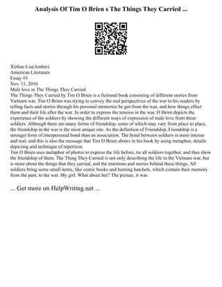 Analysis Of Tim O Brien s The Things They Carried ...
Xizhao Liu(Amber)
American Literature
Essay #3
Nov. 11, 2016
Male love in The Things They Carried
The Things They Carried by Tim O Brien is a fictional book consisting of different stories from
Vietnam war. Tim O Brien was trying to convey the real perspectives of the war to his readers by
telling facts and stories through his personal memories he got from the war, and how things effect
them and their life after the war. In order to express the tension in the war, O Brien depicts the
experience of the soldiers by showing the different ways of expression of male love from these
soldiers. Although there are many forms of friendship, some of which may vary from place to place,
the friendship in the war is the most unique one. As the definition of Friendship, Friendship is a
stronger form of interpersonal bond than an association. The bond between soldiers is more intense
and real, and this is also the message that Tim O Brien shows in his book by using metaphor, details
depicting and technique of repetition.
Tim O Brien uses metaphor of photos to express the life before, tie all soldiers together, and thus show
the friendship of them. The Thing They Carried is not only describing the life in the Vietnam war, but
is more about the things that they carried, and the emotions and stories behind these things. All
soldiers bring some small items, like comic books and hunting hatchets, which contain their memory
from the past, to the war. My girl. What about her? The picture, it was
... Get more on HelpWriting.net ...
 