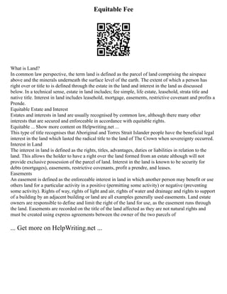 Equitable Fee
What is Land?
In common law perspective, the term land is defined as the parcel of land comprising the airspace
above and the minerals underneath the surface level of the earth. The extent of which a person has
right over or title to is defined through the estate in the land and interest in the land as discussed
below. In a technical sense, estate in land includes; fee simple, life estate, leasehold, strata title and
native title. Interest in land includes leasehold, mortgage, easements, restrictive covenant and profits a
Prende.
Equitable Estate and Interest
Estates and interests in land are usually recognised by common law, although there many other
interests that are secured and enforceable in accordance with equitable rights.
Equitable ... Show more content on Helpwriting.net ...
This type of title recognises that Aboriginal and Torres Strait Islander people have the beneficial legal
interest in the land which lasted the radical title to the land of The Crown when sovereignty occurred.
Interest in Land
The interest in land is defined as the rights, titles, advantages, duties or liabilities in relation to the
land. This allows the holder to have a right over the land formed from an estate although will not
provide exclusive possession of the parcel of land. Interest in the land is known to be security for
debts (mortgages), easements, restrictive covenants, profit a prendre, and leases.
Easements
An easement is defined as the enforceable interest in land in which another person may benefit or use
others land for a particular activity in a positive (permitting some activity) or negative (preventing
some activity). Rights of way, rights of light and air, rights of water and drainage and rights to support
of a building by an adjacent building or land are all examples generally used easements. Land estate
owners are responsible to define and limit the right of the land for use, as the easement runs through
the land. Easements are recorded on the title of the land affected as they are not natural rights and
must be created using express agreements between the owner of the two parcels of
... Get more on HelpWriting.net ...
 