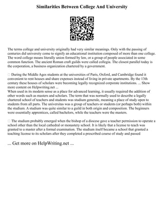 Similarities Between College And University
The terms college and university originally had very similar meanings. Only with the passing of
centuries did university come to signify an educational institution composed of more than one college.
The word college means literally union formed by law, or a group of people associated in some
common function. The ancient Roman craft guilds were called collegia. The closest parallel today is
the corporation, a business organization chartered by a government.
 During the Middle Ages students at the universities of Paris, Oxford, and Cambridge found it
convenient to rent houses and share expenses instead of living in private apartments. By the 13th
century these houses of scholars were becoming legally recognized corporate institutions. ... Show
more content on Helpwriting.net ...
When used in its modern sense as a place for advanced learning, it usually required the addition of
other words such as masters and scholars. The term that was normally used to describe a legally
chartered school of teachers and students was studium generale, meaning a place of study open to
students from all parts. The universitas was a group of teachers or students (or perhaps both) within
the studium. A studium was quite similar to a guild in both origin and composition. The beginners
were essentially apprentices, called bachelors, while the teachers were the masters.
 The studium probably emerged when the bishop of a diocese gave a teacher permission to operate a
school other than the local cathedral or monastery school. It is likely that a license to teach was
granted to a master after a formal examination. The studium itself became a school that granted a
teaching license to its scholars after they completed a prescribed course of study and passed
... Get more on HelpWriting.net ...
 