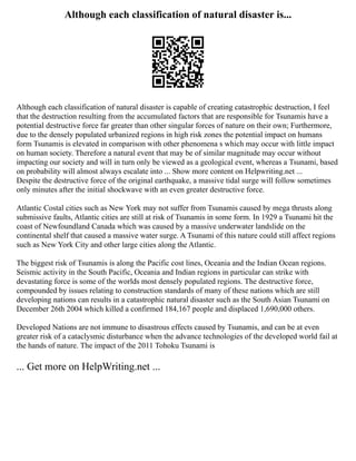 Although each classification of natural disaster is...
Although each classification of natural disaster is capable of creating catastrophic destruction, I feel
that the destruction resulting from the accumulated factors that are responsible for Tsunamis have a
potential destructive force far greater than other singular forces of nature on their own; Furthermore,
due to the densely populated urbanized regions in high risk zones the potential impact on humans
form Tsunamis is elevated in comparison with other phenomena s which may occur with little impact
on human society. Therefore a natural event that may be of similar magnitude may occur without
impacting our society and will in turn only be viewed as a geological event, whereas a Tsunami, based
on probability will almost always escalate into ... Show more content on Helpwriting.net ...
Despite the destructive force of the original earthquake, a massive tidal surge will follow sometimes
only minutes after the initial shockwave with an even greater destructive force.
Atlantic Costal cities such as New York may not suffer from Tsunamis caused by mega thrusts along
submissive faults, Atlantic cities are still at risk of Tsunamis in some form. In 1929 a Tsunami hit the
coast of Newfoundland Canada which was caused by a massive underwater landslide on the
continental shelf that caused a massive water surge. A Tsunami of this nature could still affect regions
such as New York City and other large cities along the Atlantic.
The biggest risk of Tsunamis is along the Pacific cost lines, Oceania and the Indian Ocean regions.
Seismic activity in the South Pacific, Oceania and Indian regions in particular can strike with
devastating force is some of the worlds most densely populated regions. The destructive force,
compounded by issues relating to construction standards of many of these nations which are still
developing nations can results in a catastrophic natural disaster such as the South Asian Tsunami on
December 26th 2004 which killed a confirmed 184,167 people and displaced 1,690,000 others.
Developed Nations are not immune to disastrous effects caused by Tsunamis, and can be at even
greater risk of a cataclysmic disturbance when the advance technologies of the developed world fail at
the hands of nature. The impact of the 2011 Tohoku Tsunami is
... Get more on HelpWriting.net ...
 