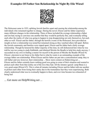 Examples Of Father Son Relationship In Night By Elie Wiesel
The Holocaust came in 1933, splitting Jewish families apart and causing the relationship among the
individuals who remained together to change. During the novel, Eliezer and his father experience
many different changes in the relationship. Three of these included the average relationship a father
and son had, trying to convince one another that they would be perfectly fine, and eventually telling
each other the reality of what was going to happen to stop disappointing not only themselves, but each
other as well. Eliezer and his father, through the horrific events of the Holocaust, have provided an
insight on how a relationship was tested but remained strong as they watched others fall apart. Before
the Jewish community and families were ripped apart, Eliezer and his father had a fairly average
relationship. Though he honored his father majority of the time, he still dishonored him when he was
told he was too young to study Kabbalah, and obtained Moishe the Beadle to help him study anyway. I
succeeded on my own in finding a master for myself in the person of Moishe the Beadle (Wiesel 4).
Eliezer s decision to not listen to his father but to what he wants is an outstanding example of the
average father son relationship. When Eliezer and his father are put into a concentration camp, they re
still father and son; however, their relationship ... Show more content on Helpwriting.net ...
Eliezer and his father certainly knew nothing good was going to come of their situation and wanted to
protect each other from that reality out of the love they had. All the inmates agreed: camp Buna is a
very good camp (Wiesel 47). This is what all inmates including Eliezer and his father told one another
to protect each other from losing their sanity due to the tremendous fear they were experiencing. Both
clearly understood what was to eventually happen to them, and over time became too exhausted of
being lied
... Get more on HelpWriting.net ...
 
