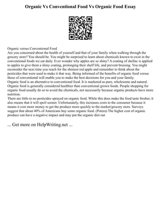 Organic Vs Conventional Food Vs Organic Food Essay
Organic versus Conventional Food
Are you concerned about the health of yourself and that of your family when walking through the
grocery store? You should be. You might be surprised to learn about chemicals known to exist in the
conventional foods we eat daily. Ever wonder why apples are so shiny? A coating of shellac is applied
to apples to give them a shiny coating, prolonging their shelf life, and prevent bruising. You might
reconsider the next time you reach for the shiniest red apple and remember to think about the
pesticides that were used to make it that way. Being informed of the benefits of organic food versus
those of conventional will enable you to make the best decisions for you and your family.
Organic food is an alternative to conventional food. It is marketed as pure, wholesome and natural.
Organic food is generally considered healthier than conventional grown foods. People shopping for
organic food usually do so to avoid the chemicals, not necessarily because organic products have more
nutrition.
There are little to no pesticides sprayed on organic food. While this does make the food taste fresher, it
also means that it will spoil sooner. Unfortunately, this increases costs to the consumer because it
means it cost more money to get the produce more quickly to the market/grocery store. Surveys
suggest that about 40% of Americans buy some organic food. (Potera) The higher cost of organic
produce can have a negative impact and may put the organic diet out
... Get more on HelpWriting.net ...
 