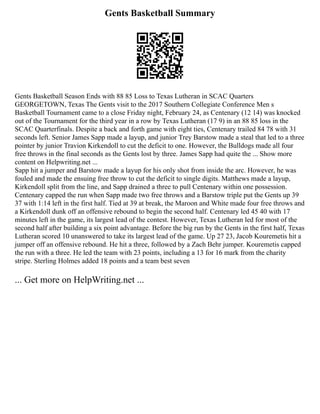 Gents Basketball Summary
Gents Basketball Season Ends with 88 85 Loss to Texas Lutheran in SCAC Quarters
GEORGETOWN, Texas The Gents visit to the 2017 Southern Collegiate Conference Men s
Basketball Tournament came to a close Friday night, February 24, as Centenary (12 14) was knocked
out of the Tournament for the third year in a row by Texas Lutheran (17 9) in an 88 85 loss in the
SCAC Quarterfinals. Despite a back and forth game with eight ties, Centenary trailed 84 78 with 31
seconds left. Senior James Sapp made a layup, and junior Trey Barstow made a steal that led to a three
pointer by junior Travion Kirkendoll to cut the deficit to one. However, the Bulldogs made all four
free throws in the final seconds as the Gents lost by three. James Sapp had quite the ... Show more
content on Helpwriting.net ...
Sapp hit a jumper and Barstow made a layup for his only shot from inside the arc. However, he was
fouled and made the ensuing free throw to cut the deficit to single digits. Matthews made a layup,
Kirkendoll split from the line, and Sapp drained a three to pull Centenary within one possession.
Centenary capped the run when Sapp made two free throws and a Barstow triple put the Gents up 39
37 with 1:14 left in the first half. Tied at 39 at break, the Maroon and White made four free throws and
a Kirkendoll dunk off an offensive rebound to begin the second half. Centenary led 45 40 with 17
minutes left in the game, its largest lead of the contest. However, Texas Lutheran led for most of the
second half after building a six point advantage. Before the big run by the Gents in the first half, Texas
Lutheran scored 10 unanswered to take its largest lead of the game. Up 27 23, Jacob Kouremetis hit a
jumper off an offensive rebound. He hit a three, followed by a Zach Behr jumper. Kouremetis capped
the run with a three. He led the team with 23 points, including a 13 for 16 mark from the charity
stripe. Sterling Holmes added 18 points and a team best seven
... Get more on HelpWriting.net ...
 