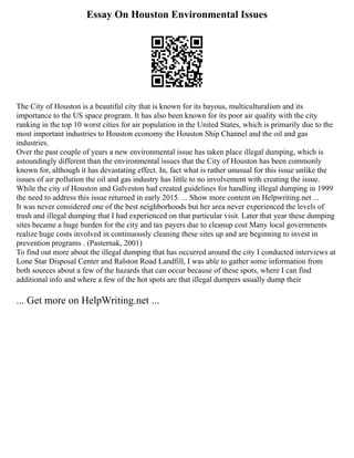 Essay On Houston Environmental Issues
The City of Houston is a beautiful city that is known for its bayous, multiculturalism and its
importance to the US space program. It has also been known for its poor air quality with the city
ranking in the top 10 worst cities for air population in the United States, which is primarily due to the
most important industries to Houston economy the Houston Ship Channel and the oil and gas
industries.
Over the past couple of years a new environmental issue has taken place illegal dumping, which is
astoundingly different than the environmental issues that the City of Houston has been commonly
known for, although it has devastating effect. In, fact what is rather unusual for this issue unlike the
issues of air pollution the oil and gas industry has little to no involvement with creating the issue.
While the city of Houston and Galveston had created guidelines for handling illegal dumping in 1999
the need to address this issue returned in early 2015. ... Show more content on Helpwriting.net ...
It was never considered one of the best neighborhoods but her area never experienced the levels of
trash and illegal dumping that I had experienced on that particular visit. Later that year these dumping
sites became a huge burden for the city and tax payers due to cleanup cost Many local governments
realize huge costs involved in continuously cleaning these sites up and are beginning to invest in
prevention programs . (Pasternak, 2001)
To find out more about the illegal dumping that has occurred around the city I conducted interviews at
Lone Star Disposal Center and Ralston Road Landfill, I was able to gather some information from
both sources about a few of the hazards that can occur because of these spots, where I can find
additional info and where a few of the hot spots are that illegal dumpers usually dump their
... Get more on HelpWriting.net ...
 