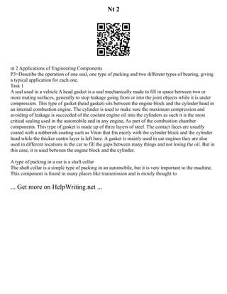Nt 2
nt 2 Applications of Engineering Components
P3=Describe the operation of one seal, one type of packing and two different types of bearing, giving
a typical application for each one.
Task 1
A seal used in a vehicle A head gasket is a seal mechanically made to fill in space between two or
more mating surfaces, generally to stop leakage going from or into the joint objects while it is under
compression. This type of gasket (head gasket) sits between the engine block and the cylinder head in
an internal combustion engine. The cylinder is used to make sure the maximum compression and
avoiding of leakage is succeeded of the coolant engine oil into the cylinders as such it is the most
critical sealing used in the automobile and in any engine, As part of the combustion chamber
components. This type of gasket is made up of three layers of steel. The contact faces are usually
coated with a rubberish coating such as Viton that fits nicely with the cylinder block and the cylinder
head while the thicker centre layer is left bare. A gasket is mainly used in car engines they are also
used in different locations in the car to fill the gaps between many things and not losing the oil. But in
this case, it is used between the engine block and the cylinder.
A type of packing in a car is a shaft collar
The shaft collar is a simple type of packing in an automobile, but it is very important to the machine.
This component is found in many places like transmission and is mostly thought to
... Get more on HelpWriting.net ...
 