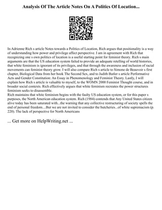 Analysis Of The Article Notes On A Politics Of Location...
In Adrienne Rich s article Notes towards a Politics of Location, Rich argues that positionality is a way
of understanding how power and privilege affect perspective. I am in agreement with Rich that
recognizing one s own politics of location is a useful starting point for feminist theory. Rich s main
arguments are that the US education system failed to provide an adequate retelling of world histories,
that white feminism is ignorant of its privileges, and that through the awareness and inclusion of racial
movements can feminist theory grow. I will also compare Rich s article to Simone de Beauvoir s first
chapter, Biological Data from her book The Second Sex, and to Judith Butler s article Performative
Acts and Gender Constitution: An Essay in Phenomenology and Feminist Theory. Lastly, I will
explain how Rich s article is valuable to myself, to the WOMN 2000 Feminist Thought course, and in
broader social contexts. Rich effectively argues that white feminism recreates the power structures
feminism seeks to disassemble.
Rich maintains that white feminism begins with the faulty US education system, or for this paper s
purposes, the North American education system. Rich (1984) contends that Any United States citizen
alive today has been saturated with...the warning that any collective restructuring of society spells the
end of personal freedom....But we are not invited to consider the butcheries...of white supremacism (p.
220). The lack of perspective for North Americans
... Get more on HelpWriting.net ...
 