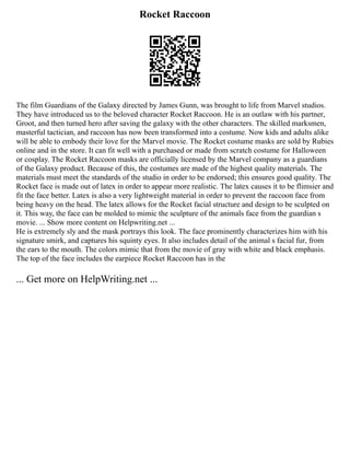 Rocket Raccoon
The film Guardians of the Galaxy directed by James Gunn, was brought to life from Marvel studios.
They have introduced us to the beloved character Rocket Raccoon. He is an outlaw with his partner,
Groot, and then turned hero after saving the galaxy with the other characters. The skilled marksmen,
masterful tactician, and raccoon has now been transformed into a costume. Now kids and adults alike
will be able to embody their love for the Marvel movie. The Rocket costume masks are sold by Rubies
online and in the store. It can fit well with a purchased or made from scratch costume for Halloween
or cosplay. The Rocket Raccoon masks are officially licensed by the Marvel company as a guardians
of the Galaxy product. Because of this, the costumes are made of the highest quality materials. The
materials must meet the standards of the studio in order to be endorsed; this ensures good quality. The
Rocket face is made out of latex in order to appear more realistic. The latex causes it to be flimsier and
fit the face better. Latex is also a very lightweight material in order to prevent the raccoon face from
being heavy on the head. The latex allows for the Rocket facial structure and design to be sculpted on
it. This way, the face can be molded to mimic the sculpture of the animals face from the guardian s
movie. ... Show more content on Helpwriting.net ...
He is extremely sly and the mask portrays this look. The face prominently characterizes him with his
signature smirk, and captures his squinty eyes. It also includes detail of the animal s facial fur, from
the ears to the mouth. The colors mimic that from the movie of gray with white and black emphasis.
The top of the face includes the earpiece Rocket Raccoon has in the
... Get more on HelpWriting.net ...
 