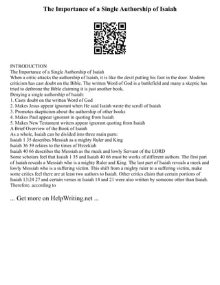 The Importance of a Single Authorship of Isaiah
INTRODUCTION
The Importance of a Single Authorship of Isaiah
When a critic attacks the authorship of Isaiah, it is like the devil putting his foot in the door. Modern
criticism has cast doubt on the Bible. The written Word of God is a battlefield and many a skeptic has
tried to dethrone the Bible claiming it is just another book.
Denying a single authorship of Isaiah:
1. Casts doubt on the written Word of God
2. Makes Jesus appear ignorant when He said Isaiah wrote the scroll of Isaiah
3. Promotes skepticism about the authorship of other books
4. Makes Paul appear ignorant in quoting from Isaiah
5. Makes New Testament writers appear ignorant quoting from Isaiah
A Brief Overview of the Book of Isaiah
As a whole, Isaiah can be divided into three main parts:
Isaiah 1 35 describes Messiah as a mighty Ruler and King
Isaiah 36 39 relates to the times of Hezekiah
Isaiah 40 66 describes the Messiah as the meek and lowly Servant of the LORD
Some scholars feel that Isaiah 1 35 and Isaiah 40 66 must be works of different authors. The first part
of Isaiah reveals a Messiah who is a mighty Ruler and King. The last part of Isaiah reveals a meek and
lowly Messiah who is a suffering victim. This shift from a mighty ruler to a suffering victim, make
some critics feel there are at least two authors to Isaiah. Other critics claim that certain portions of
Isaiah 13:24 27 and certain verses in Isaiah 14 and 21 were also written by someone other than Isaiah.
Therefore, according to
... Get more on HelpWriting.net ...
 