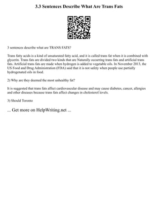 3.3 Sentences Describe What Are Trans Fats
3 sentences describe what are TRANS FATS?
Trans fatty acids is a kind of unsaturated fatty acid, and it is called trans fat when it is combined with
glycerin. Trans fats are divided two kinds that are Naturally occurring trans fats and artificial trans
fats. Artificial trans fats are made when hydrogen is added to vegetable oils. In November 2013, the
US Food and Drug Administration (FDA) said that it is not safety when people use partially
hydrogenated oils in food.
2) Why are they deemed the most unhealthy fat?
It is suggested that trans fats affect cardiovascular disease and may cause diabetes, cancer, allergies
and other diseases because trans fats affect changes in cholesterol levels.
3) Should Toronto
... Get more on HelpWriting.net ...
 