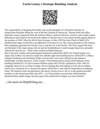 Curtis Lemay s Strategic Bombing Analysis
The responsibility of dropping the bombs rests on the shoulders of a President Truman, an
inequivalent President filling the void of the late Franklin D. Roosevelt. Truman fresh into office
heard the various arguments from the military officers, political advisors, scientist, and civilian experts
lobbying for their input to be heard in the debate on the decision to use nuclear bombs against Japan in
the summer of 1945. After the fall of Nazi Germany in May 1945 the Joint Chiefs of Staff, JCS,
predicted that Japan would fall in an additional 18 months of war. The various branches of the military
had competing arguments for the best way to end the war in the Pacific. The Navy argued that their
sea blockade of the Japan along with sea and air bombardments would strangle Japan into surrender
without the need for an ... Show more content on Helpwriting.net ...
Due to the poor weather and technological limitations reduced the ability for limited targets over
Japan, thus LeMay was forced to adopt low altitude night area bombing tactics (Oxford 87). LeMay s
strategic bombing used incendiary bombs, because they were more effected on the Japanese
traditionally wooden structures. Curtis Lemay s firebombing tactics destroyed 60 Japanese cities
bombing (Oxford 87). For the Common Defense quotes the USAAF explanation of the 1945 air
campaign, there are no civilians in Japan. We are making War and making it in the all out fashion
which saves American lives, shortens the agony which War is, and seeks to bring about an enduring
Peace. We intend to seek out and destroy the enemy wherever he or she is, in the greatest possible
numbers, in the shortest possible time (431) . Air Corps leaders worried only when bombing
threatened their public image, but their goal of the destruction of Japan was clear (Oxford
... Get more on HelpWriting.net ...
 