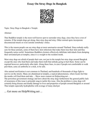 Essay On Stray Dogs In Bangkok
Topic: Stray Dogs in Bangkok s Temple
Abstract
Thai Buddhist temple is the most well known spot to surrender stray dogs, since they have a ton of
remains. If the temple dogs get along, then stray dog and stray. Other normal spots incorporate
disconnected streets or even outside somebody s fence.
This is the reason people can see stray dogs at most sanctuaries around Thailand. Since nobody really
care for these animals, some of them have skin infections that make them lose their skin and they
frequently notice awful. Sometimes Buddhist cloisters effectively debilitate individuals from dumping
their unwanted pets at temples, since it s a weight to the resident monk.
Most stray dogs are afraid of people their saw, not just in the temple but stray dogs around Bangkok
except the ones who feed them and make them truth that nobody going to hurt them. Some can be
regional however, particularly after dark. Along these lines, in case if people not comfortable to walk
past them, carry an umbrella or a stick, to be safe.
Also animal sterilization is not common in Thailand, and hundreds of thousands of dogs fight to
survive on the streets. Many are abandoned at temples, a typical phenomenon, where locals feel that
the monks will feed them and take ... Show more content on Helpwriting.net ...
The powerless government strategy and laws about the stray dogs furthermore the general public lack
of awareness of this issue is principle snag to tackle this issue. Also the problem is stray dogs will
certainly bring disease and deadly damage to lives and properties of people around Bangkok or around
Thai temple especially hydrophobia with average of many died per
... Get more on HelpWriting.net ...
 