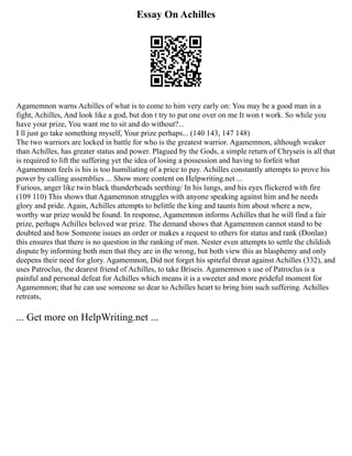 Essay On Achilles
Agamemnon warns Achilles of what is to come to him very early on: You may be a good man in a
fight, Achilles, And look like a god, but don t try to put one over on me It won t work. So while you
have your prize, You want me to sit and do without?...
I ll just go take something myself, Your prize perhaps... (140 143, 147 148)
The two warriors are locked in battle for who is the greatest warrior. Agamemnon, although weaker
than Achilles, has greater status and power. Plagued by the Gods, a simple return of Chryseis is all that
is required to lift the suffering yet the idea of losing a possession and having to forfeit what
Agamemnon feels is his is too humiliating of a price to pay. Achilles constantly attempts to prove his
power by calling assemblies ... Show more content on Helpwriting.net ...
Furious, anger like twin black thunderheads seething/ In his lungs, and his eyes flickered with fire
(109 110) This shows that Agamemnon struggles with anyone speaking against him and he needs
glory and pride. Again, Achilles attempts to belittle the king and taunts him about where a new,
worthy war prize would be found. In response, Agamemnon informs Achilles that he will find a fair
prize, perhaps Achilles beloved war prize. The demand shows that Agamemnon cannot stand to be
doubted and how Someone issues an order or makes a request to others for status and rank (Donlan)
this ensures that there is no question in the ranking of men. Nester even attempts to settle the childish
dispute by informing both men that they are in the wrong, but both view this as blasphemy and only
deepens their need for glory. Agamemnon, Did not forget his spiteful threat against Achilles (332), and
uses Patroclus, the dearest friend of Achilles, to take Briseis. Agamemnon s use of Patroclus is a
painful and personal defeat for Achilles which means it is a sweeter and more prideful moment for
Agamemnon; that he can use someone so dear to Achilles heart to bring him such suffering. Achilles
retreats,
... Get more on HelpWriting.net ...
 