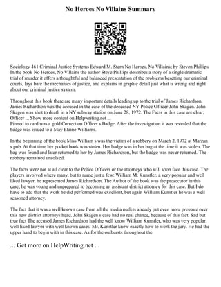 No Heroes No Villains Summary
Sociology 461 Criminal Justice Systems Edward M. Stern No Heroes, No Villains; by Steven Phillips
In the book No Heroes, No Villains the author Steve Phillips describes a story of a single dramatic
trial of murder it offers a thoughtful and balanced presentation of the problems besetting our criminal
courts, lays bare the mechanics of justice, and explains in graphic detail just what is wrong and right
about our criminal justice system.
Throughout this book there are many important details leading up to the trial of James Richardson.
James Richardson was the accused in the case of the deceased NY Police Officer John Skagen. John
Skagen was shot to death in a NY subway station on June 28, 1972. The Facts in this case are clear;
Officer ... Show more content on Helpwriting.net ...
Pinned to card was a gold Correction Officer s Badge. After the investigation it was revealed that the
badge was issued to a May Elaine Williams.
In the beginning of the book Miss William s was the victim of a robbery on March 2, 1972 at Marzan
s pub. At that time her pocket book was stolen. Her badge was in her bag at the time it was stolen. The
bag was found and later returned to her by James Richardson, but the badge was never returned. The
robbery remained unsolved.
The facts were not at all clear to the Police Officers or the attorneys who will soon face this case. The
players involved where many, but to name just a few: William M. Kunstler, a very popular and well
liked lawyer, he represented James Richardson. The Author of the book was the prosecutor in this
case; he was young and unprepared to becoming an assistant district attorney for this case. But I do
have to add that the work he did performed was excellent, but again William Kunstler he was a well
seasoned attorney.
The fact that it was a well known case from all the media outlets already put even more pressure over
this new district attorneys head. John Skagen s case had no real chance, because of this fact. Sad but
true fact The accused James Richardson had the well know William Kunstler, who was very popular,
well liked lawyer with well known cases. Mr. Kunstler knew exactly how to work the jury. He had the
upper hand to begin with in this case. As for the outbursts throughout the
... Get more on HelpWriting.net ...
 