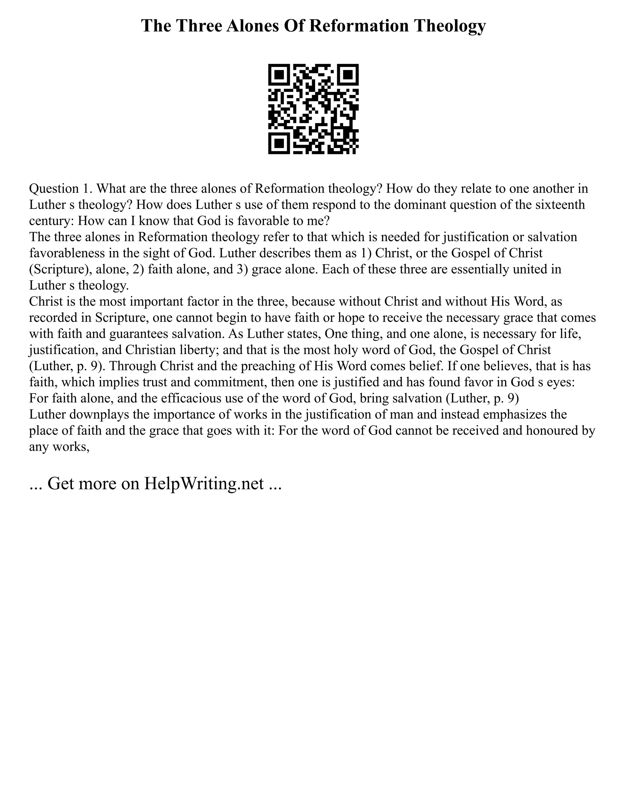 The Three Alones Of Reformation Theology
Question 1. What are the three alones of Reformation theology? How do they relate to one another in
Luther s theology? How does Luther s use of them respond to the dominant question of the sixteenth
century: How can I know that God is favorable to me?
The three alones in Reformation theology refer to that which is needed for justification or salvation
favorableness in the sight of God. Luther describes them as 1) Christ, or the Gospel of Christ
(Scripture), alone, 2) faith alone, and 3) grace alone. Each of these three are essentially united in
Luther s theology.
Christ is the most important factor in the three, because without Christ and without His Word, as
recorded in Scripture, one cannot begin to have faith or hope to receive the necessary grace that comes
with faith and guarantees salvation. As Luther states, One thing, and one alone, is necessary for life,
justification, and Christian liberty; and that is the most holy word of God, the Gospel of Christ
(Luther, p. 9). Through Christ and the preaching of His Word comes belief. If one believes, that is has
faith, which implies trust and commitment, then one is justified and has found favor in God s eyes:
For faith alone, and the efficacious use of the word of God, bring salvation (Luther, p. 9)
Luther downplays the importance of works in the justification of man and instead emphasizes the
place of faith and the grace that goes with it: For the word of God cannot be received and honoured by
any works,
... Get more on HelpWriting.net ...
 