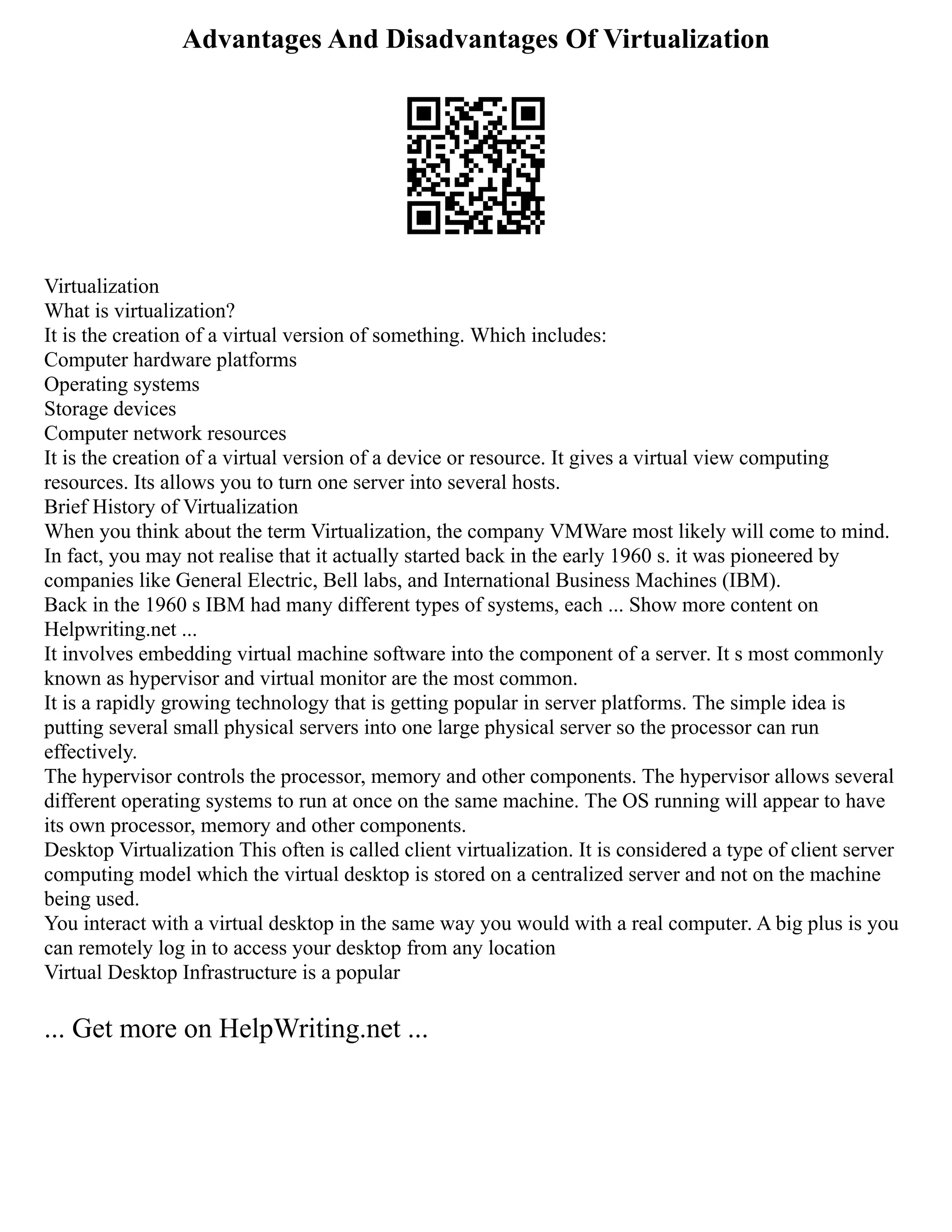Advantages And Disadvantages Of Virtualization
Virtualization
What is virtualization?
It is the creation of a virtual version of something. Which includes:
Computer hardware platforms
Operating systems
Storage devices
Computer network resources
It is the creation of a virtual version of a device or resource. It gives a virtual view computing
resources. Its allows you to turn one server into several hosts.
Brief History of Virtualization
When you think about the term Virtualization, the company VMWare most likely will come to mind.
In fact, you may not realise that it actually started back in the early 1960 s. it was pioneered by
companies like General Electric, Bell labs, and International Business Machines (IBM).
Back in the 1960 s IBM had many different types of systems, each ... Show more content on
Helpwriting.net ...
It involves embedding virtual machine software into the component of a server. It s most commonly
known as hypervisor and virtual monitor are the most common.
It is a rapidly growing technology that is getting popular in server platforms. The simple idea is
putting several small physical servers into one large physical server so the processor can run
effectively.
The hypervisor controls the processor, memory and other components. The hypervisor allows several
different operating systems to run at once on the same machine. The OS running will appear to have
its own processor, memory and other components.
Desktop Virtualization This often is called client virtualization. It is considered a type of client server
computing model which the virtual desktop is stored on a centralized server and not on the machine
being used.
You interact with a virtual desktop in the same way you would with a real computer. A big plus is you
can remotely log in to access your desktop from any location
Virtual Desktop Infrastructure is a popular
... Get more on HelpWriting.net ...
 