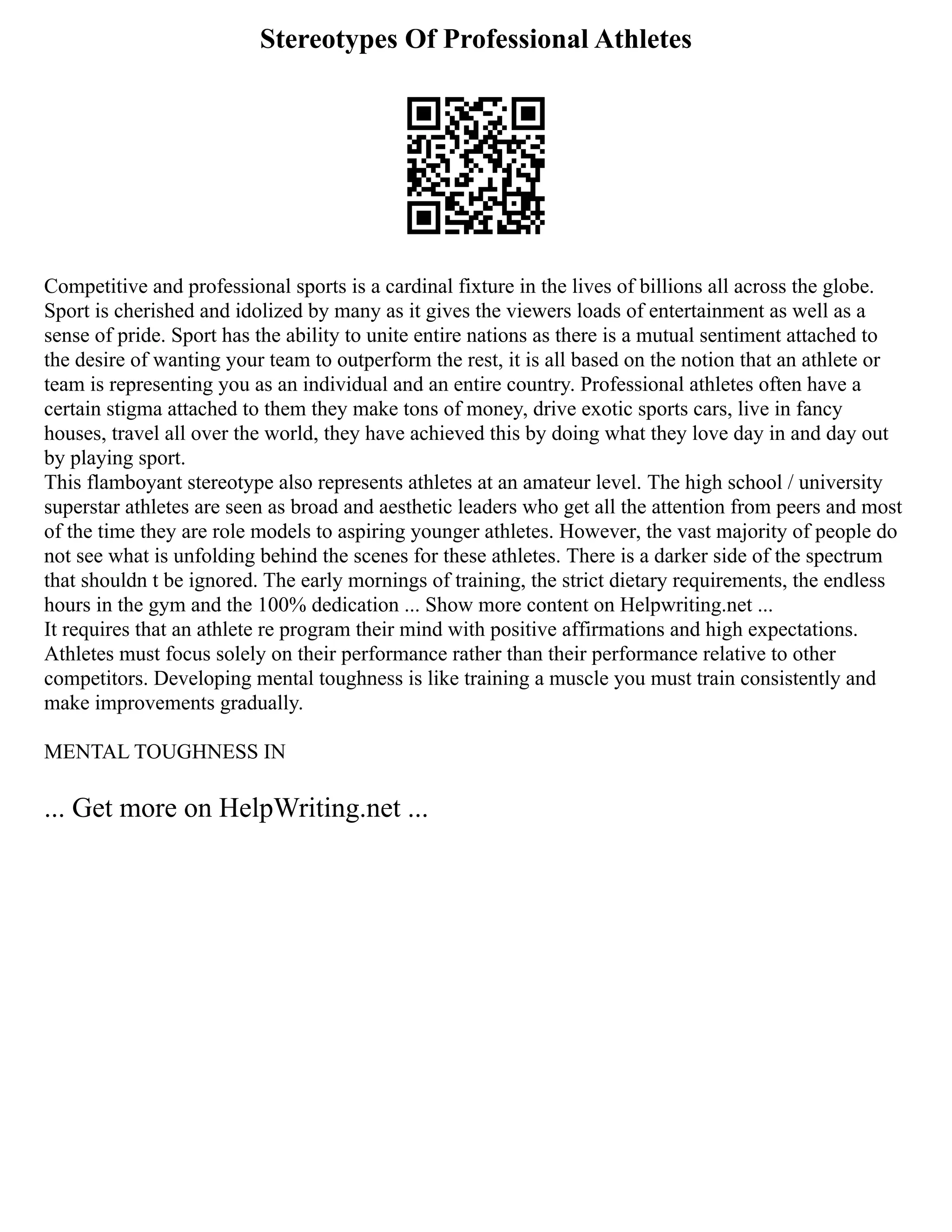 Stereotypes Of Professional Athletes
Competitive and professional sports is a cardinal fixture in the lives of billions all across the globe.
Sport is cherished and idolized by many as it gives the viewers loads of entertainment as well as a
sense of pride. Sport has the ability to unite entire nations as there is a mutual sentiment attached to
the desire of wanting your team to outperform the rest, it is all based on the notion that an athlete or
team is representing you as an individual and an entire country. Professional athletes often have a
certain stigma attached to them they make tons of money, drive exotic sports cars, live in fancy
houses, travel all over the world, they have achieved this by doing what they love day in and day out
by playing sport.
This flamboyant stereotype also represents athletes at an amateur level. The high school / university
superstar athletes are seen as broad and aesthetic leaders who get all the attention from peers and most
of the time they are role models to aspiring younger athletes. However, the vast majority of people do
not see what is unfolding behind the scenes for these athletes. There is a darker side of the spectrum
that shouldn t be ignored. The early mornings of training, the strict dietary requirements, the endless
hours in the gym and the 100% dedication ... Show more content on Helpwriting.net ...
It requires that an athlete re program their mind with positive affirmations and high expectations.
Athletes must focus solely on their performance rather than their performance relative to other
competitors. Developing mental toughness is like training a muscle you must train consistently and
make improvements gradually.
MENTAL TOUGHNESS IN
... Get more on HelpWriting.net ...
 